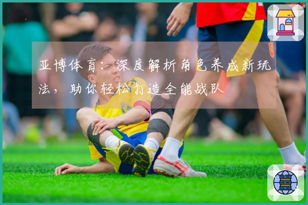 亚博体育：深度解析角色养成新玩法，助你轻松打造全能战队