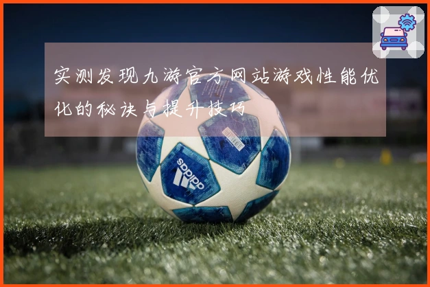 实测发现九游官方网站游戏性能优化的秘诀与提升技巧