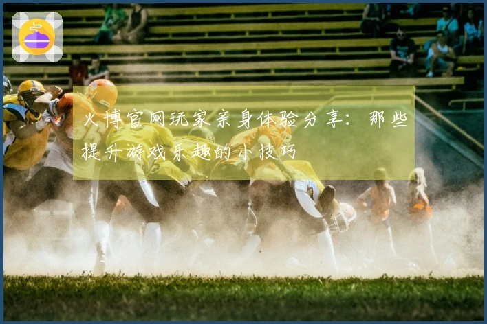 火博官网玩家亲身体验分享：那些提升游戏乐趣的小技巧