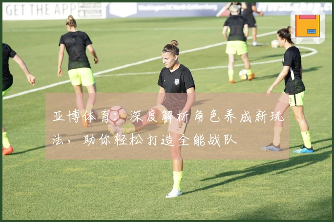 亚博体育：深度解析角色养成新玩法，助你轻松打造全能战队