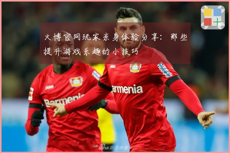 火博官网玩家亲身体验分享：那些提升游戏乐趣的小技巧