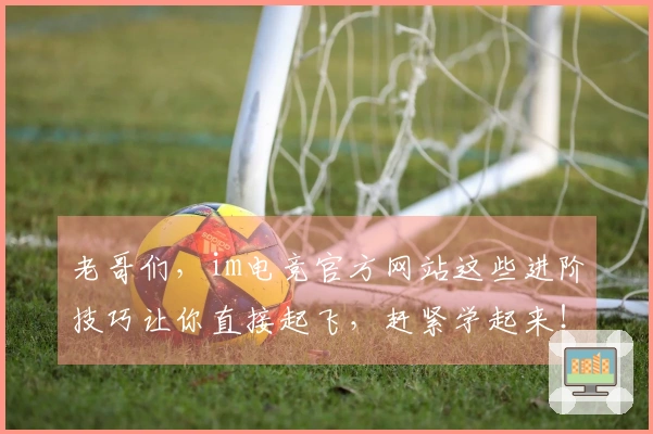 老哥们，im电竞官方网站这些进阶技巧让你直接起飞，赶紧学起来！