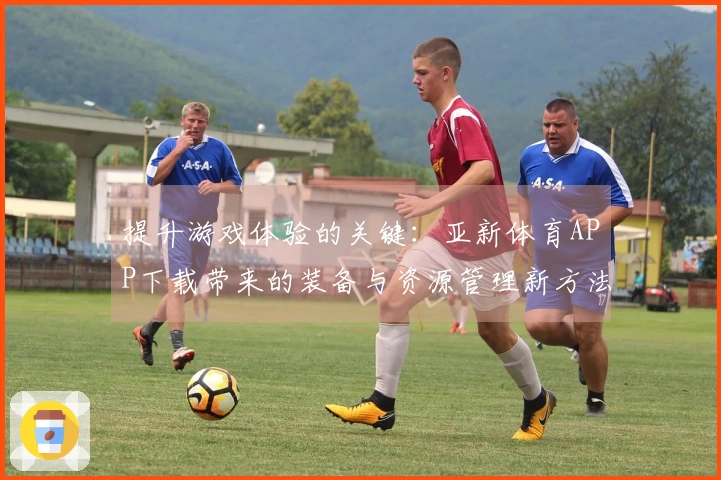 提升游戏体验的关键：亚新体育APP下载带来的装备与资源管理新方法