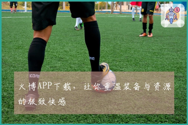 火博APP下载，让你重温装备与资源的极致快感